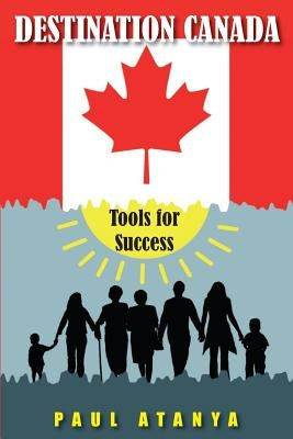 Destination Canada: Tools for Success: Proven strategies for a quick and easy Immigration to Canada by Atanya, Paul