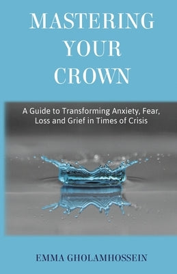 Mastering Your Crown: A Guide to Transforming Anxiety, Fear, Loss and Grief in Times of Crisis by Gholamhossein, Emma