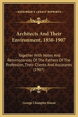 Architects and Their Environment, 1850-1907: Together with Notes and Reminiscences of the Fathers of the Profession, Their Clients and Assistants (190 by Mason, George Champlin