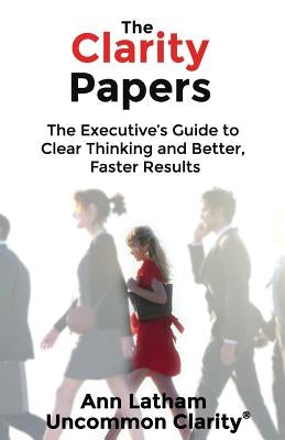 The Clarity Papers: The Executive's Guide to Clear Thinking and Better, Faster Results by Latham, Ann