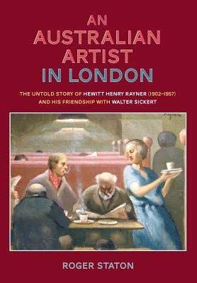 An Australian Artist in London: The Untold Story of Hewitt Henry Rayner (1902-1957) and His Friendship with Walter Sickert by Staton, Roger