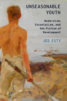 Unseasonable Youth: Modernism, Colonialism, and the Fiction of Development by Esty, Jed