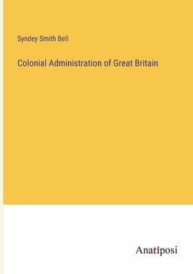 Colonial Administration of Great Britain by Bell, Syndey Smith