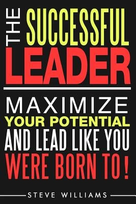 Leadership: The Successful Leader - Maximize Your Potential And Lead Like You Were Born To! by Williams, Steve