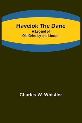 Havelok the Dane: A Legend of Old Grimsby and Lincoln by Charles W Whistler