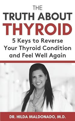 The Truth about Thyroid: 5 Keys to Reverse Your Thyroid Condition and Feel Well Again by Maldonado M. D., Hilda