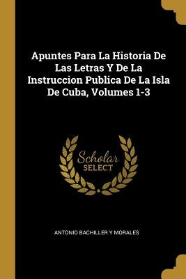 Apuntes Para La Historia De Las Letras Y De La Instruccion Publica De La Isla De Cuba, Volumes 1-3 by Morales, Antonio Bachiller y.