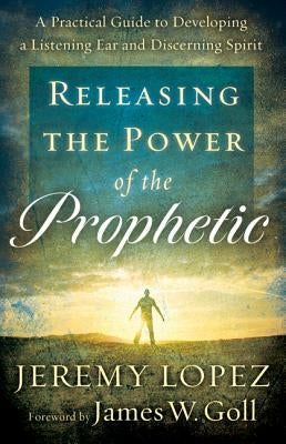 Releasing the Power of the Prophetic: A Practical Guide to Developing a Listening Ear and Discerning Spirit by Lopez, Jeremy
