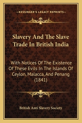 Slavery And The Slave Trade In British India: With Notices Of The Existence Of These Evils In The Islands Of Ceylon, Malacca, And Penang (1841) by British Anti Slavery Society