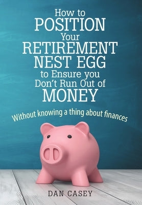 How to Position Your Retirement Nest Egg to Ensure you Don't Run Out of Money: Without knowing a thing about finances by Casey, Dan