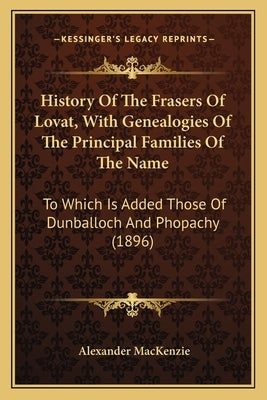 History Of The Frasers Of Lovat, With Genealogies Of The Principal Families Of The Name: To Which Is Added Those Of Dunballoch And Phopachy (1896) by MacKenzie, Alexander