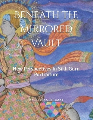 Beneath The Mirrored Vault: New Perspectives In Sikh Guru Portraiture by Jhumat, Balkishan