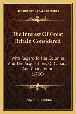 The Interest Of Great Britain Considered: With Regard To Her Colonies, And The Acquisitions Of Canada And Guadaloupe (1760) by Franklin, Benjamin