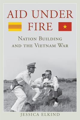 Aid Under Fire: Nation Building and the Vietnam War by Elkind, Jessica