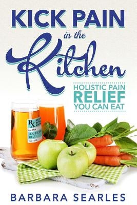 Kick Pain in the Kitchen: Holistic Pain Relief You Can Eat by Searles, Barbara H.