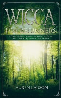 Wicca For Beginners: A Complete Beginners Guide to Wiccan Belief, Spells, Magic, Rituals and Witchcraft by Lauson, Lauren