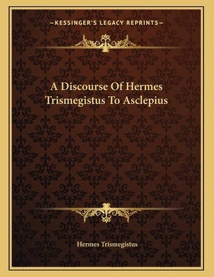 A Discourse Of Hermes Trismegistus To Asclepius by Trismegistus, Hermes