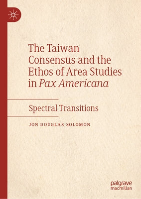The Taiwan Consensus and the Ethos of Area Studies in Pax Americana: Spectral Transitions by Solomon, Jon Douglas