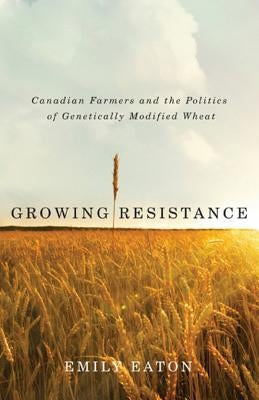 Growing Resistance: Canadian Farmers and the Politics of Genetically Modified Wheat by Eaton, Emily