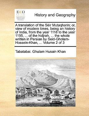 A translation of the Sëir Mutaqharin; or, view of modern times, being an history of India, from the year 1118 to the year 1195, ... of the hidjrah, .. by Ghulam Husain Khan, Tabatabai