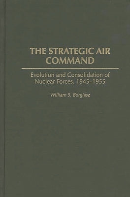 The Strategic Air Command: Evolution and Consolidation of Nuclear Forces, 1945-1955 by Borgiasz, William S.