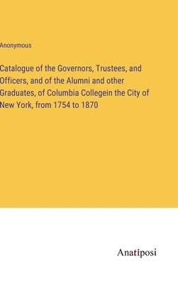 Catalogue of the Governors, Trustees, and Officers, and of the Alumni and other Graduates, of Columbia Collegein the City of New York, from 1754 to 18 by Anonymous