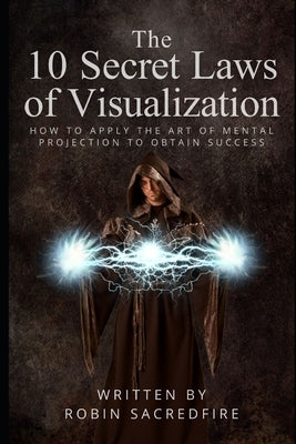 The 10 Secret Laws of Visualization: How to Apply the Art of Mental Projection to Obtain Success by Sacredfire, Robin
