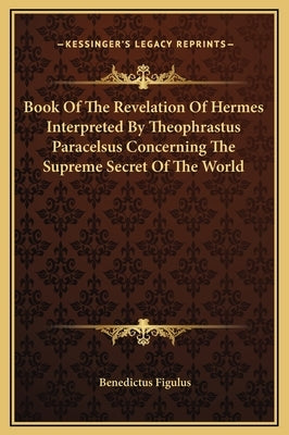 Book of the Revelation of Hermes Interpreted by Theophrastus Paracelsus Concerning the Supreme Secret of the World by Figulus, Benedictus