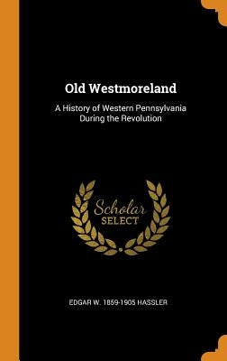 Old Westmoreland: A History of Western Pennsylvania During the Revolution by Hassler, Edgar W. 1859-1905