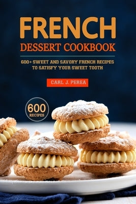 French Dessert Cookbook: 600+ Sweet and Savory French Recipes to Satisfy Your Sweet Tooth by J. Perea, Carl
