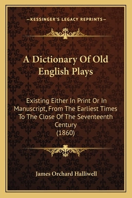A Dictionary of Old English Plays: Existing Either in Print or in Manuscript, from the Earliest Times to the Close of the Seventeenth Century (1860) by Halliwell, James Orchard