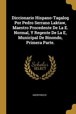 Diccionario Hispano-Tagalog Por Pedro Serrano Laktaw, Maestro Procedente De La E. Normal, Y Regente De La E, Municipal De Binondo, Primera Parte. by Anonymous