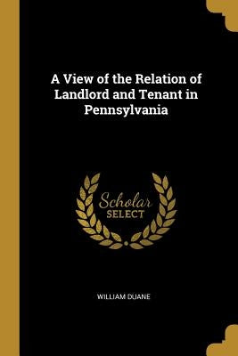 A View of the Relation of Landlord and Tenant in Pennsylvania by Duane, William