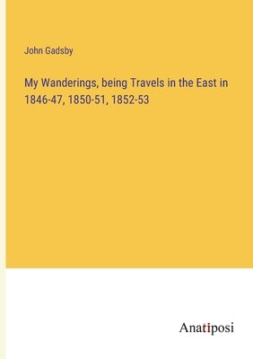 My Wanderings, being Travels in the East in 1846-47, 1850-51, 1852-53 by Gadsby, John