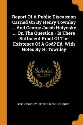 Report of a Public Discussion Carried on by Henry Townley ... and George Jacob Holyoake ... on the Question - Is There Sufficient Proof of the Existen by Townley, Henry