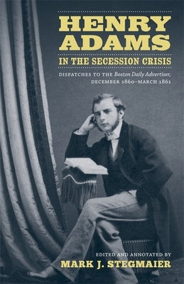 Henry Adams in the Secession Crisis: Dispatches to the Boston Daily Advertiser, December 1860-March 1861 by Stegmaier, Mark J.
