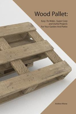 Wood Pallet: Easy -To-Make, Super Cozy and Useful Projects For Your Garden And Pattio by Morse, Andrew