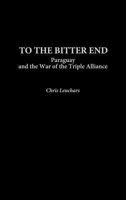 To the Bitter End: Paraguay and the War of the Triple Alliance by Leuchars, Chris