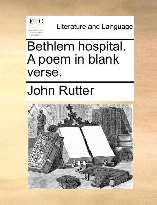 Bethlem Hospital. a Poem in Blank Verse. by Rutter, John