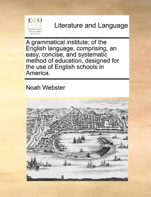 A Grammatical Institute, of the English Language, Comprising, an Easy, Concise, and Systematic Method of Education, Designed for the Use of English Sc by Webster, Noah