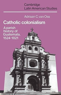 Catholic Colonialism: A Parish History of Guatemala, 1524 1821 by Van Oss, Adriaan C.