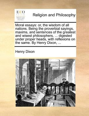 Moral Essays: Or, the Wisdom of All Nations. Being the Proverbial Sayings, Maxims, and Sentences of the Greatest and Wisest Philosop by Dixon, Henry