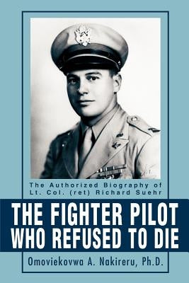 The Fighter Pilot Who Refused to Die: The Authorized Biography of Lt. Col. (Ret) Richard Suehr by Nakireru, Omoviekovwa a.