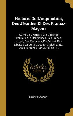 Histoire de l'Inquisition, Des Jésuites Et Des Francs-Maçons: Suivé de l'Histoire Des Sociétés Politiques Et Religieuses, Des Francs-Juges, Des Templi by Zaccone, Pierre