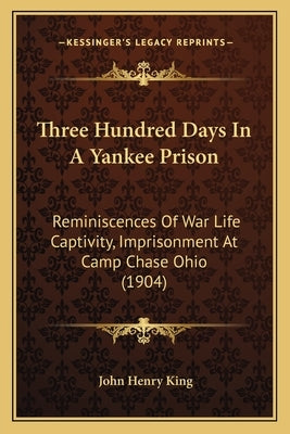 Three Hundred Days In A Yankee Prison: Reminiscences Of War Life Captivity, Imprisonment At Camp Chase Ohio (1904) by King, John Henry