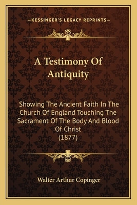 A Testimony Of Antiquity: Showing The Ancient Faith In The Church Of England Touching The Sacrament Of The Body And Blood Of Christ (1877) by Copinger, Walter Arthur