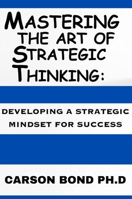 Mastering The Art Of Strategic Thinking: : Developing A Strategic Mindset For Success by Bond, Carson
