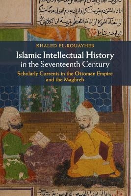 Islamic Intellectual History in the Seventeenth Century: Scholarly Currents in the Ottoman Empire and the Maghreb by El-Rouayheb, Khaled