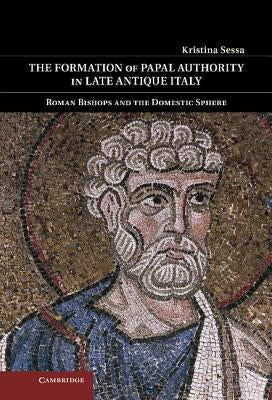 The Formation of Papal Authority in Late Antique Italy: Roman Bishops and the Domestic Sphere by Sessa, Kristina