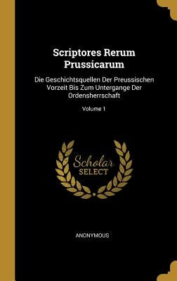 Scriptores Rerum Prussicarum: Die Geschichtsquellen Der Preussischen Vorzeit Bis Zum Untergange Der Ordensherrschaft; Volume 1 by Anonymous